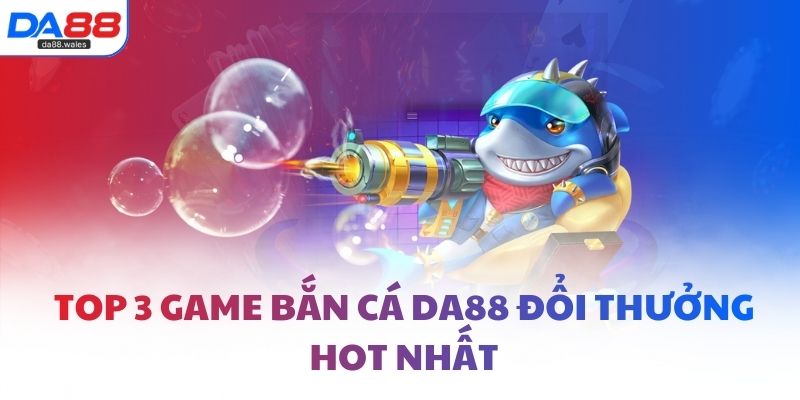 Top 3 game bắn cá DA88 đổi thưởng hot nhất